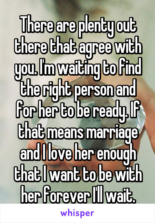 There are plenty out there that agree with you. I'm waiting to find the right person and for her to be ready. If that means marriage and I love her enough that I want to be with her forever I'll wait.
