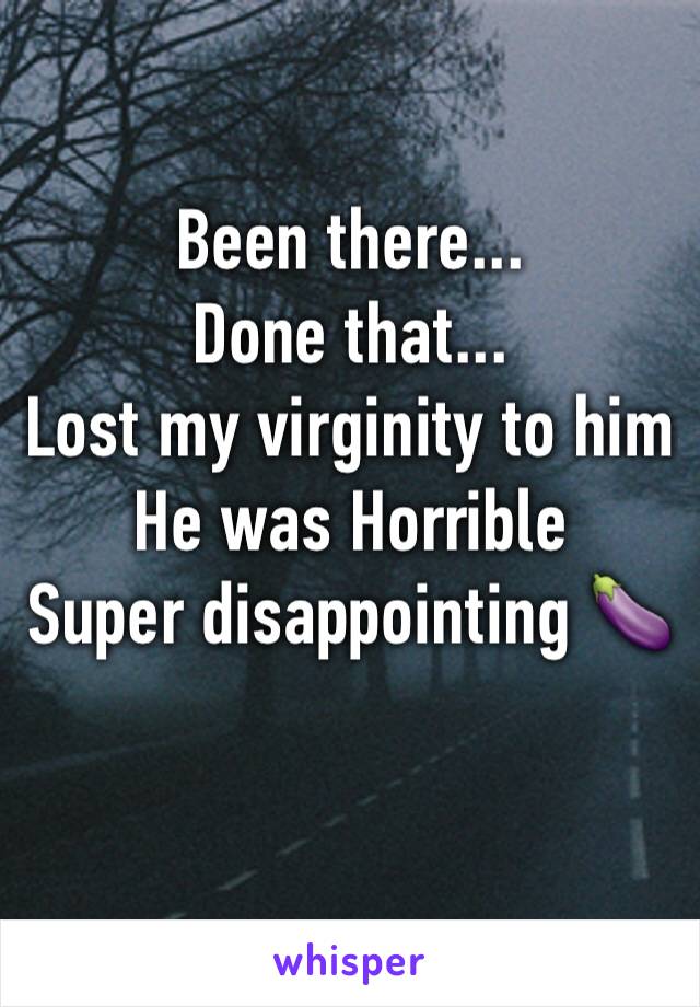 Been there...
Done that... 
Lost my virginity to him
He was Horrible
Super disappointing 🍆