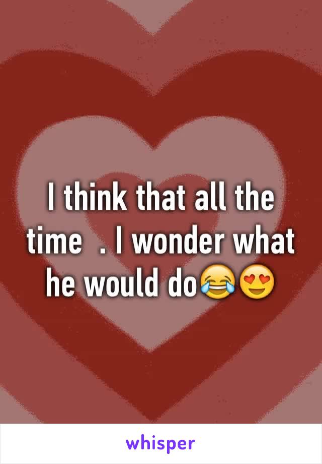 I think that all the time  . I wonder what he would do😂😍