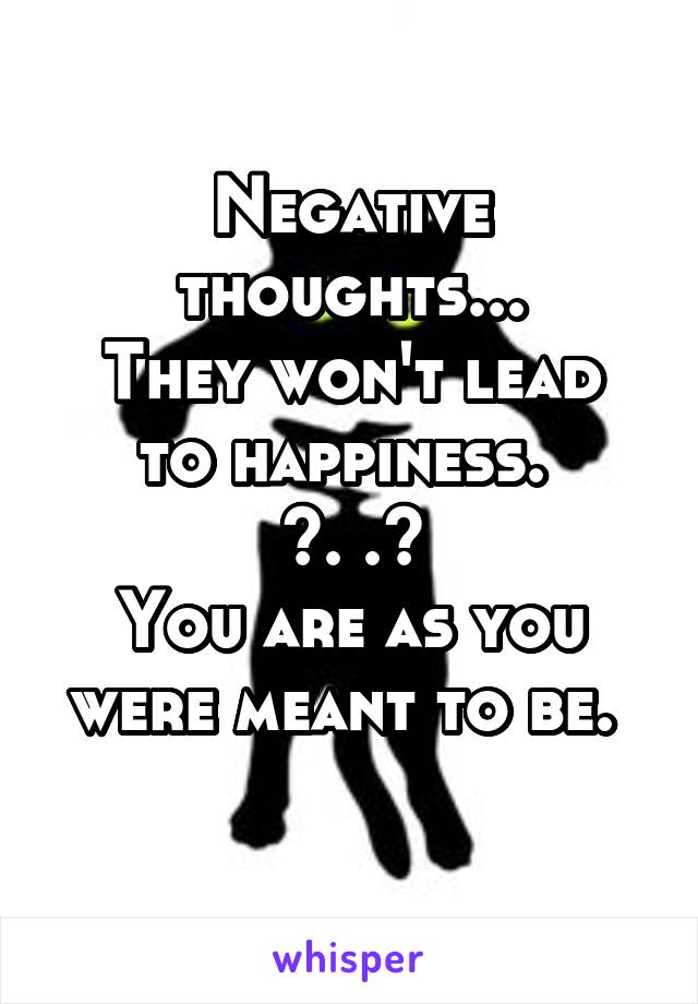 Negative thoughts...
They won't lead to happiness. 
^. .^
You are as you were meant to be. 
