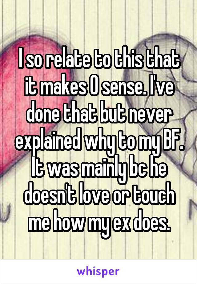 I so relate to this that it makes 0 sense. I've done that but never explained why to my BF. It was mainly bc he doesn't love or touch me how my ex does.