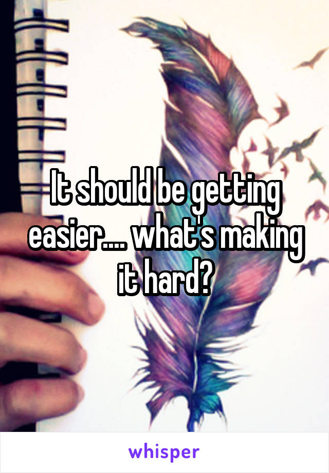 It should be getting easier.... what's making it hard?