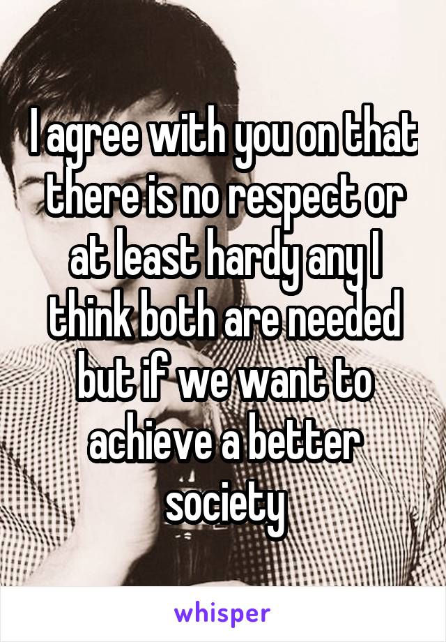 I agree with you on that there is no respect or at least hardy any I think both are needed but if we want to achieve a better society