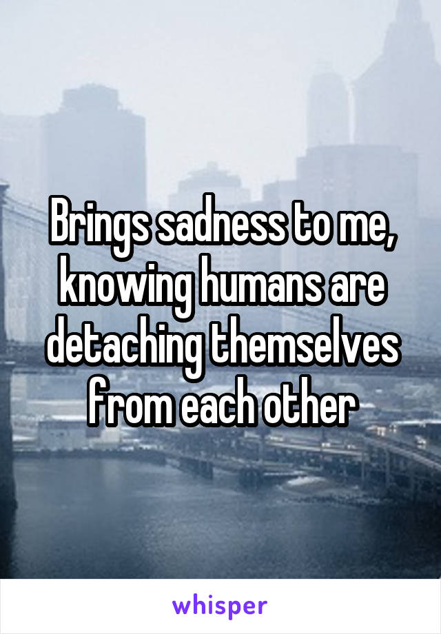 Brings sadness to me, knowing humans are detaching themselves from each other