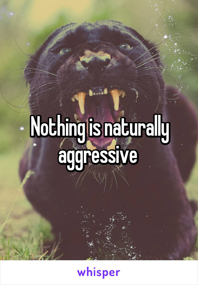 Nothing is naturally aggressive 