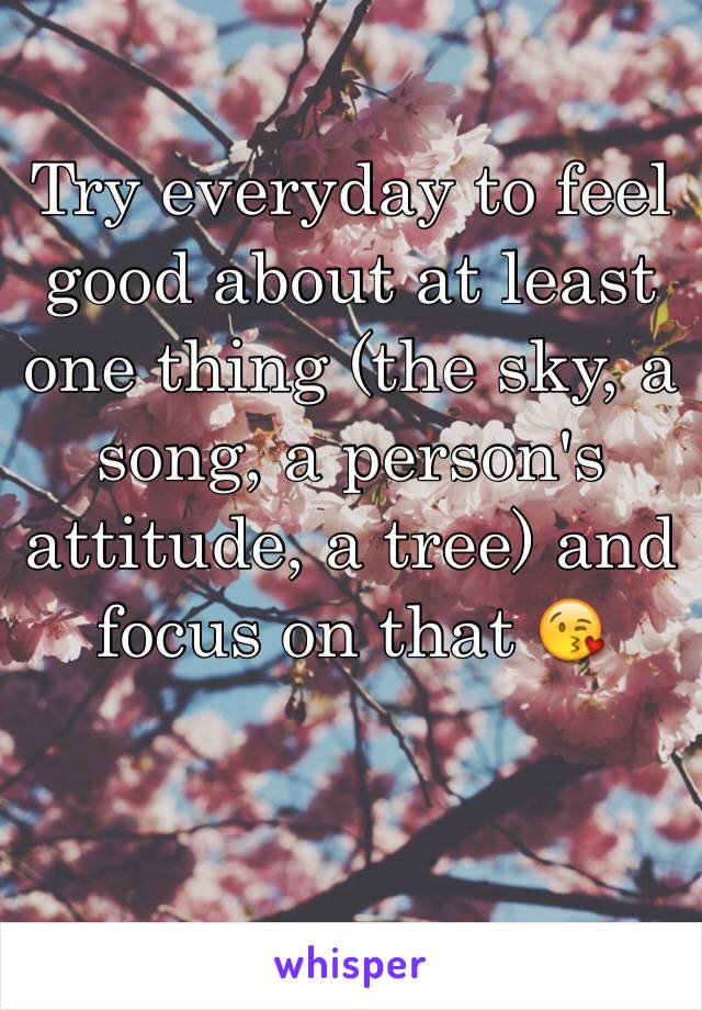Try everyday to feel good about at least one thing (the sky, a song, a person's attitude, a tree) and focus on that 😘