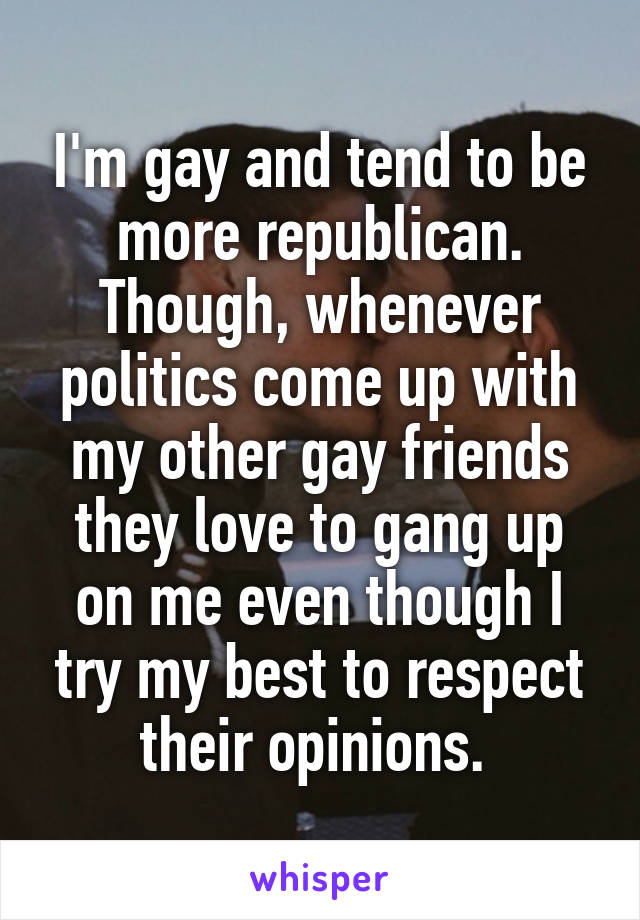 I'm gay and tend to be more republican. Though, whenever politics come up with my other gay friends they love to gang up on me even though I try my best to respect their opinions. 