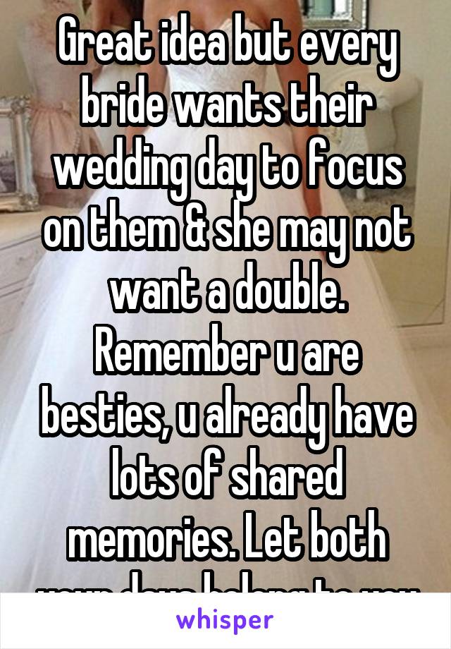 Great idea but every bride wants their wedding day to focus on them & she may not want a double. Remember u are besties, u already have lots of shared memories. Let both your days belong to you