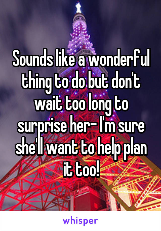 Sounds like a wonderful thing to do but don't wait too long to surprise her- I'm sure she'll want to help plan it too!