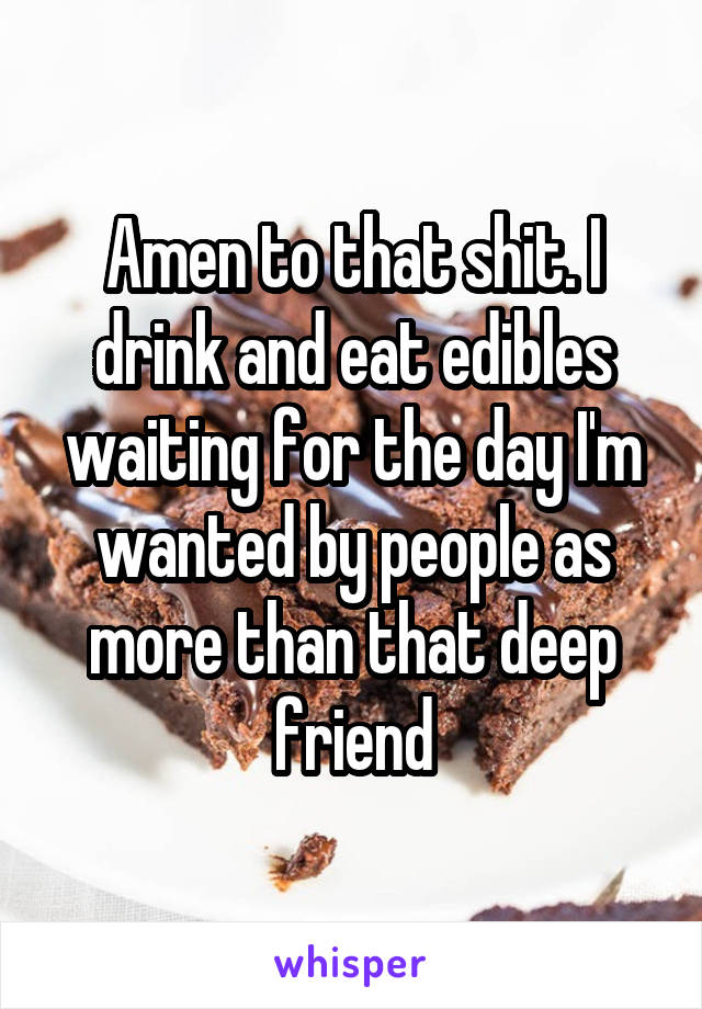 Amen to that shit. I drink and eat edibles waiting for the day I'm wanted by people as more than that deep friend