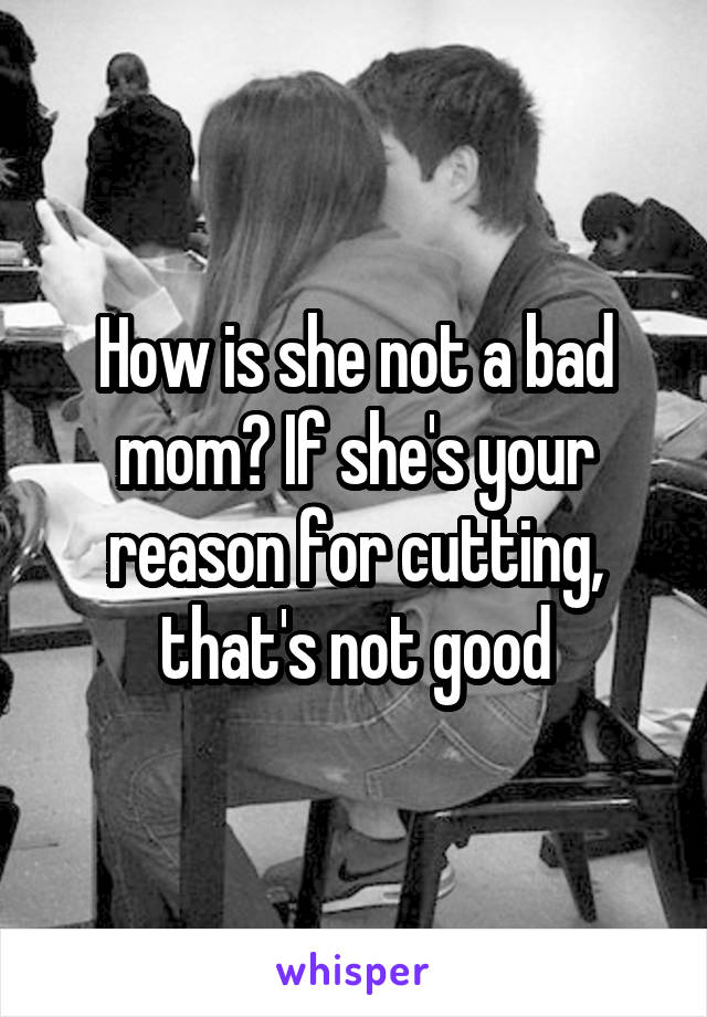 How is she not a bad mom? If she's your reason for cutting, that's not good
