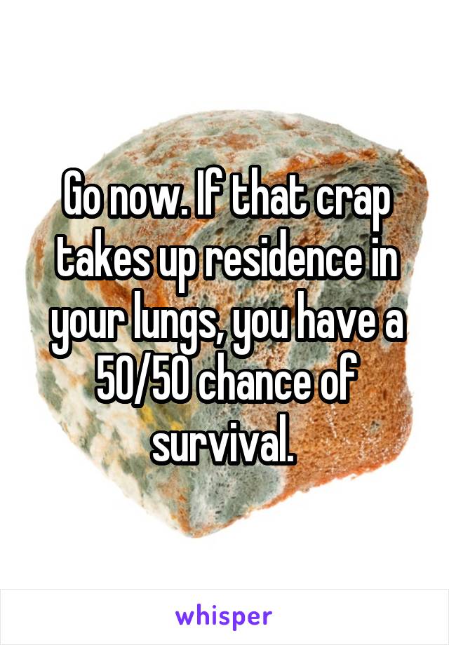 Go now. If that crap takes up residence in your lungs, you have a 50/50 chance of survival. 