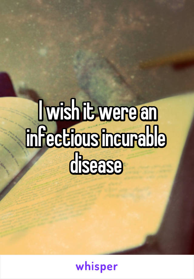 I wish it were an infectious incurable  disease 