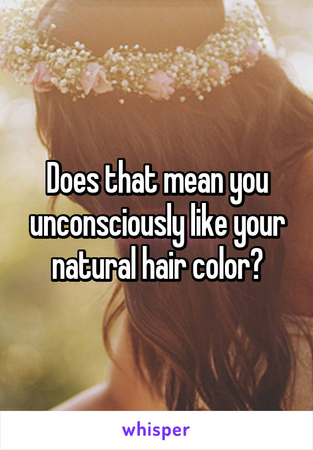 Does that mean you unconsciously like your natural hair color?