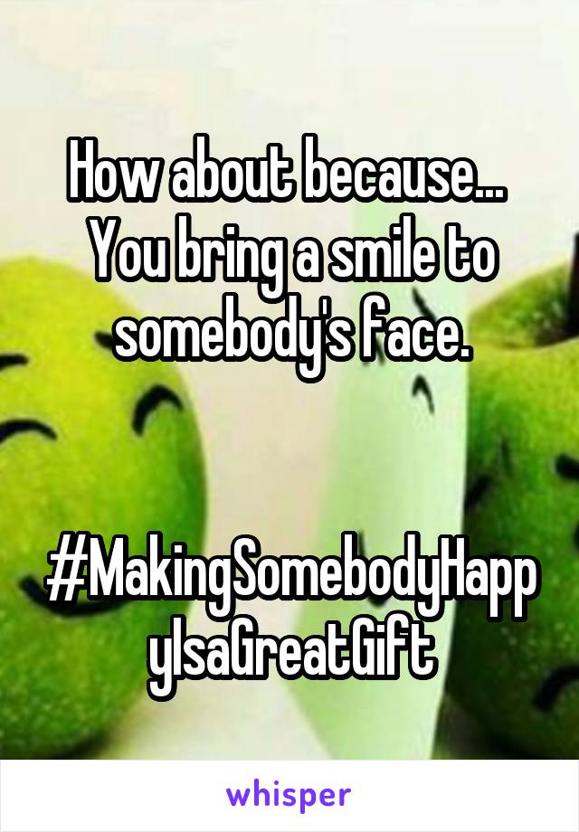 How about because... 
You bring a smile to somebody's face.


#MakingSomebodyHappyIsaGreatGift