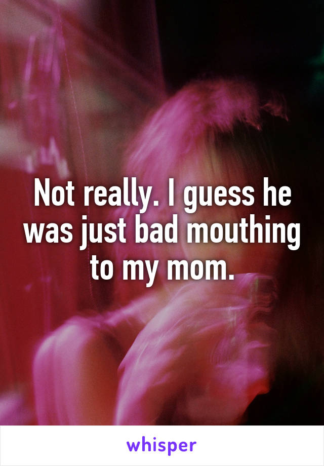 Not really. I guess he was just bad mouthing to my mom.