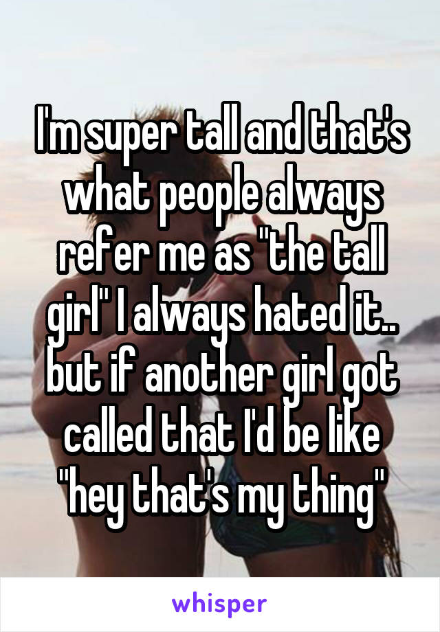 I'm super tall and that's what people always refer me as "the tall girl" I always hated it.. but if another girl got called that I'd be like "hey that's my thing"