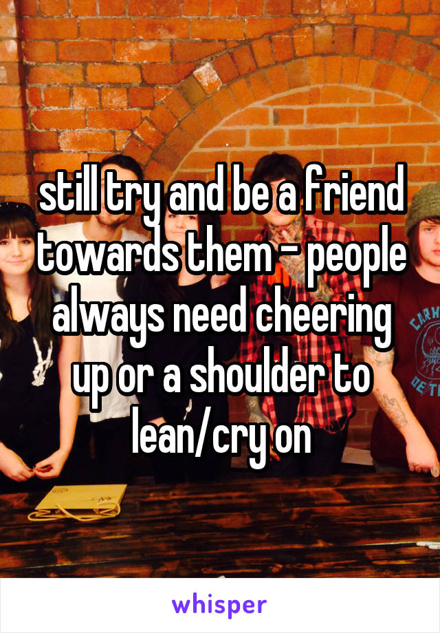 still try and be a friend towards them - people always need cheering up or a shoulder to lean/cry on