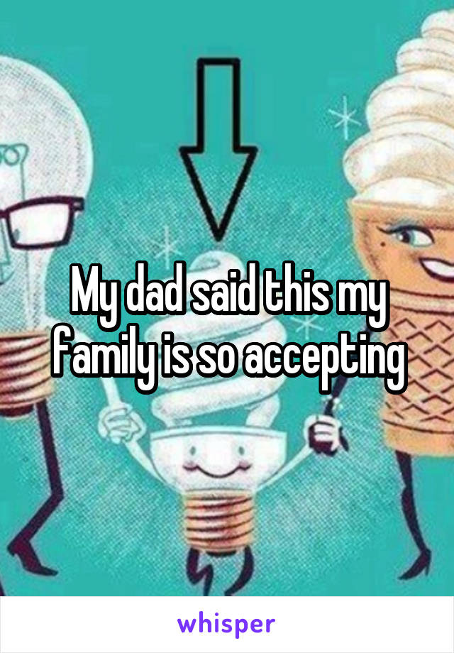 My dad said this my family is so accepting