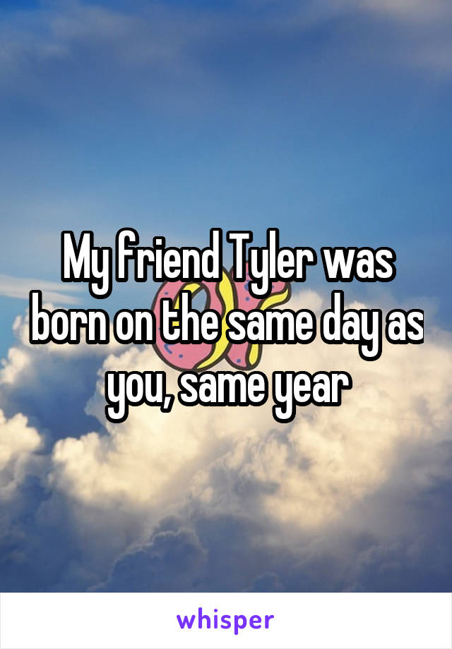 My friend Tyler was born on the same day as you, same year