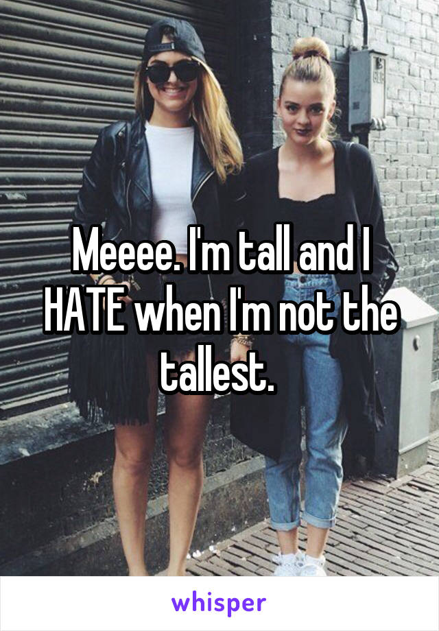 Meeee. I'm tall and I HATE when I'm not the tallest. 