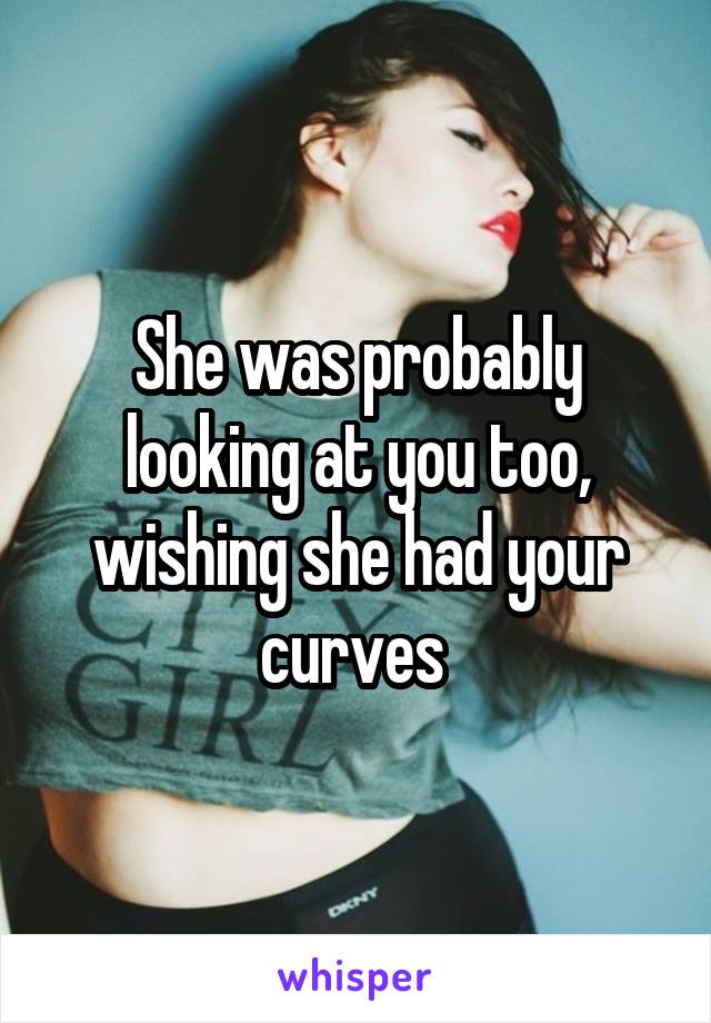 She was probably looking at you too, wishing she had your curves 