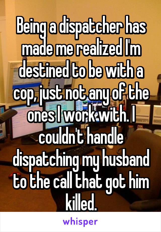 Being a dispatcher has made me realized I'm destined to be with a cop, just not any of the ones I work with. I couldn't handle dispatching my husband to the call that got him killed.