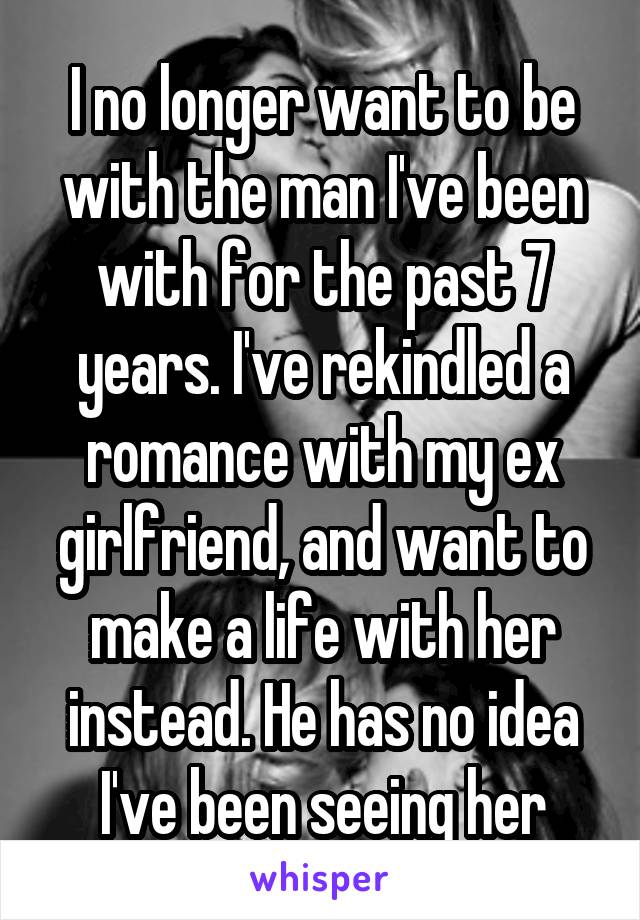 I no longer want to be with the man I've been with for the past 7 years. I've rekindled a romance with my ex girlfriend, and want to make a life with her instead. He has no idea I've been seeing her