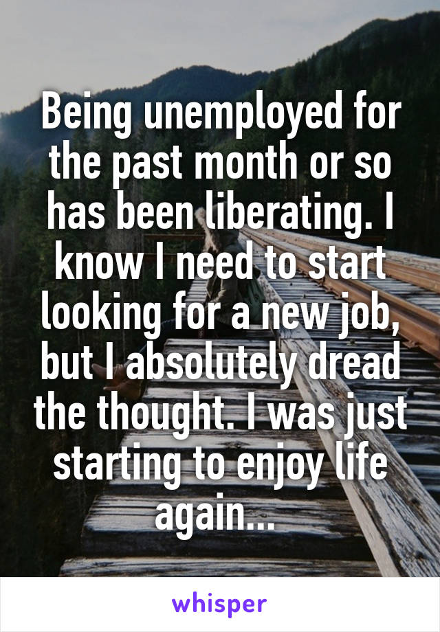 Being unemployed for the past month or so has been liberating. I know I need to start looking for a new job, but I absolutely dread the thought. I was just starting to enjoy life again... 