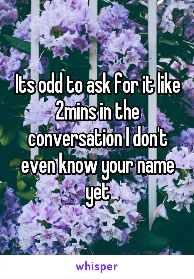 Its odd to ask for it like 2mins in the conversation I don't even know your name yet