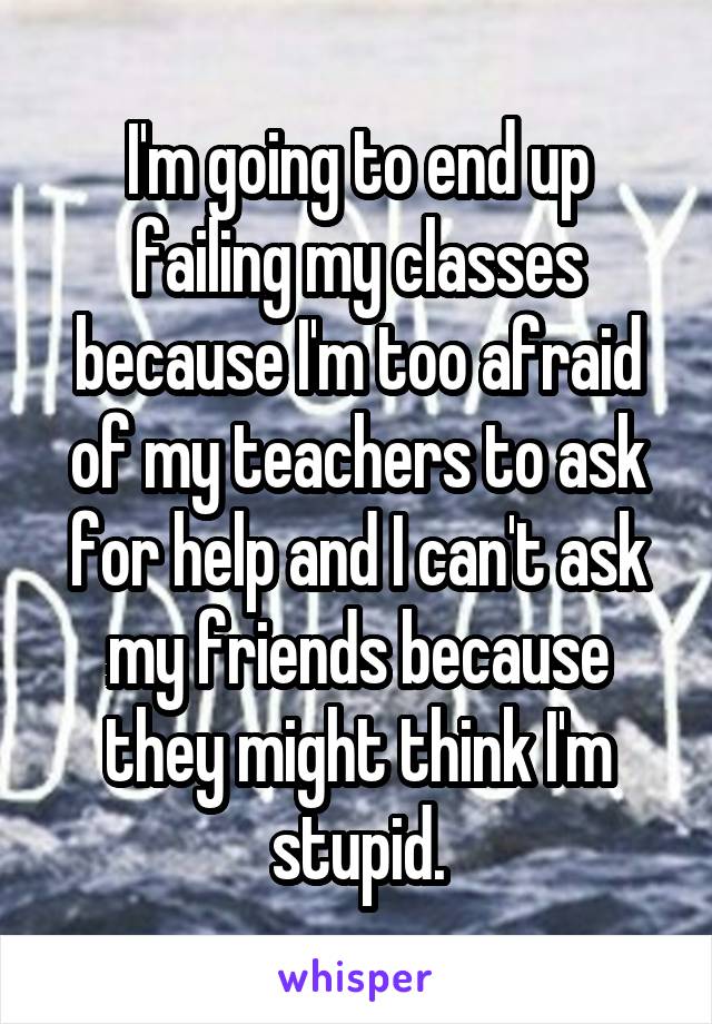 I'm going to end up failing my classes because I'm too afraid of my teachers to ask for help and I can't ask my friends because they might think I'm stupid.
