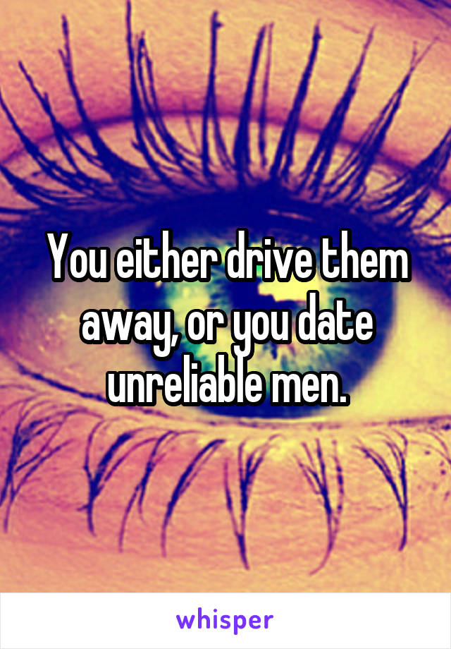 You either drive them away, or you date unreliable men.
