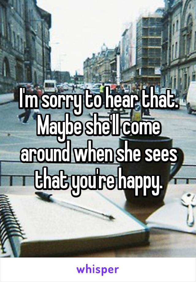 I'm sorry to hear that. Maybe she'll come around when she sees that you're happy.