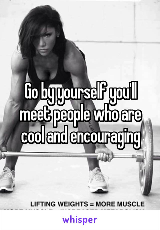 Go by yourself you'll meet people who are cool and encouraging