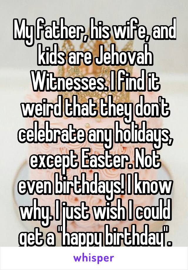 My father, his wife, and kids are Jehovah Witnesses. I find it weird that they don't celebrate any holidays, except Easter. Not even birthdays! I know why. I just wish I could get a "happy birthday".