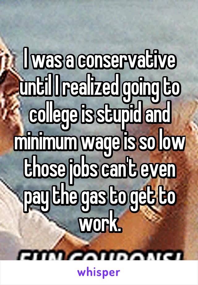 I was a conservative until I realized going to college is stupid and minimum wage is so low those jobs can't even pay the gas to get to work.