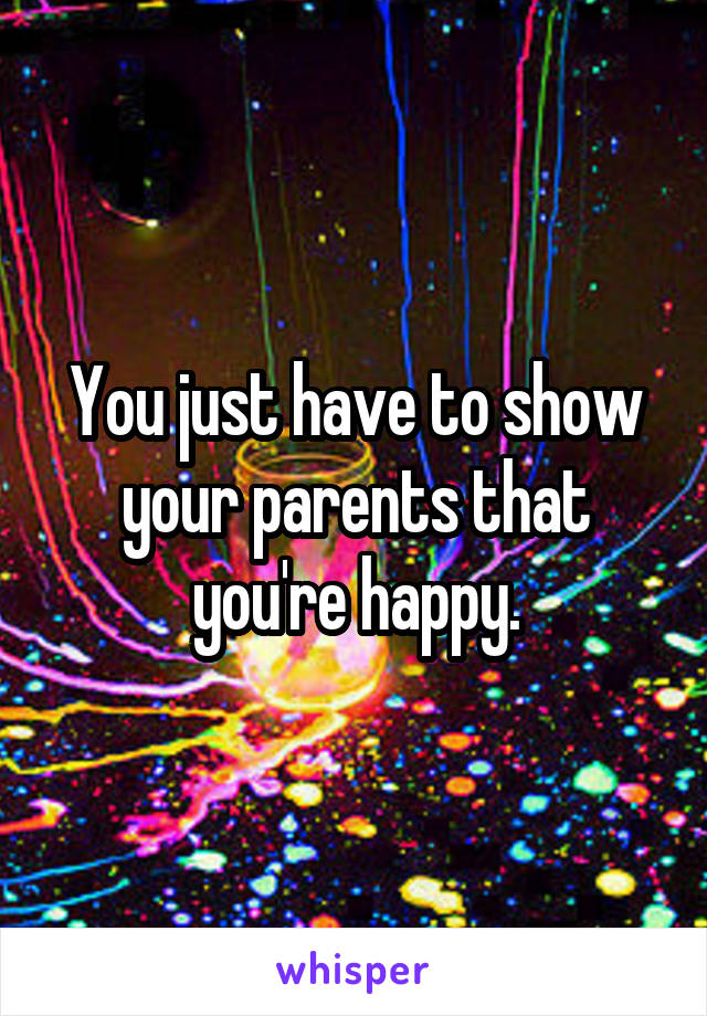 You just have to show your parents that you're happy.