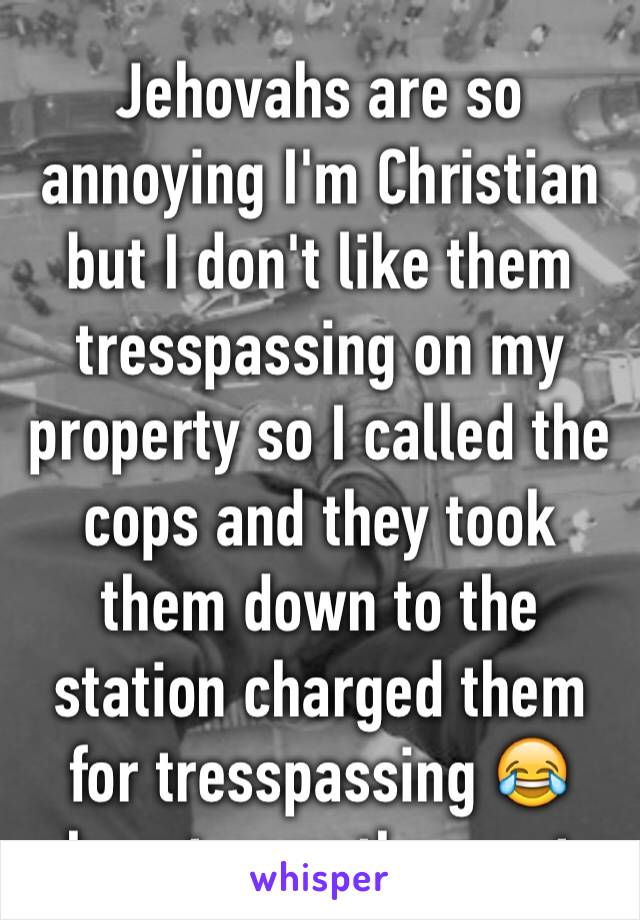 Jehovahs are so annoying I'm Christian but I don't like them tresspassing on my property so I called the cops and they took them down to the station charged them for tresspassing 😂havnt seen them yet