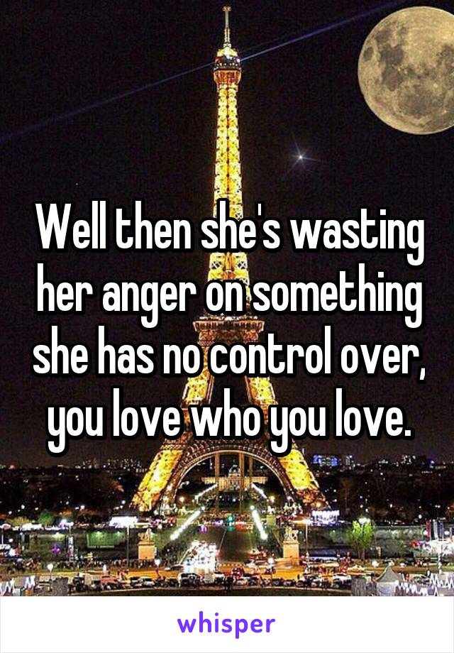 Well then she's wasting her anger on something she has no control over, you love who you love.