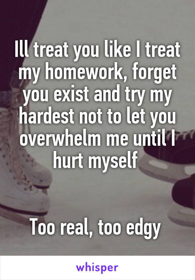 Ill treat you like I treat my homework, forget you exist and try my hardest not to let you overwhelm me until I hurt myself 


Too real, too edgy 
