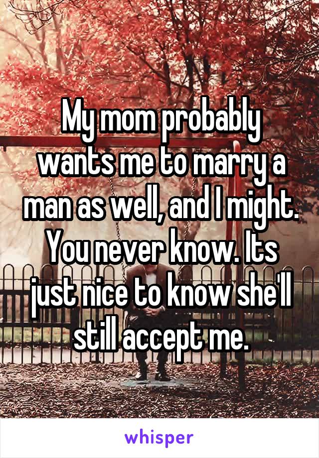 My mom probably wants me to marry a man as well, and I might. You never know. Its just nice to know she'll still accept me.