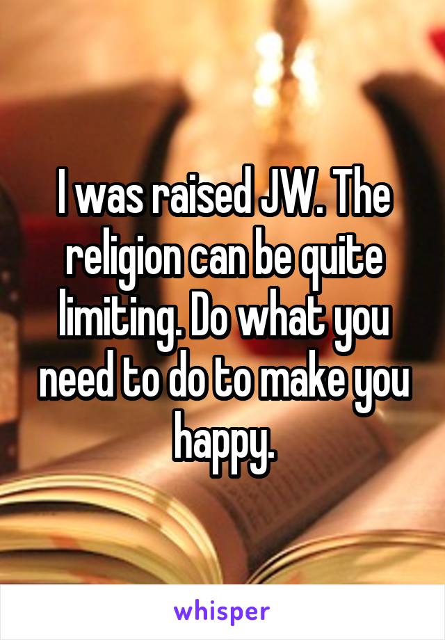 I was raised JW. The religion can be quite limiting. Do what you need to do to make you happy.