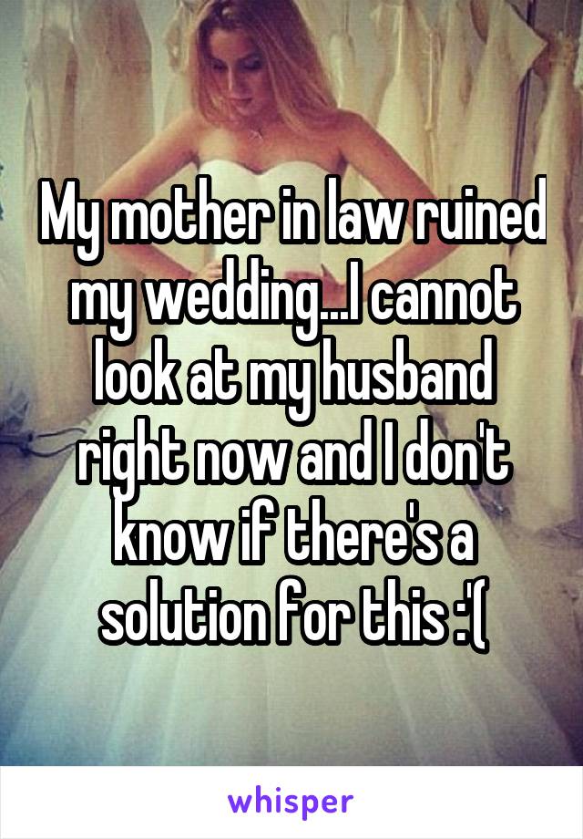 My mother in law ruined my wedding...I cannot look at my husband right now and I don't know if there's a solution for this :'(