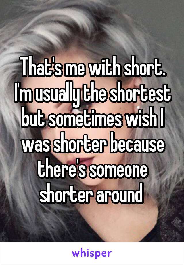 That's me with short. I'm usually the shortest but sometimes wish I was shorter because there's someone shorter around 
