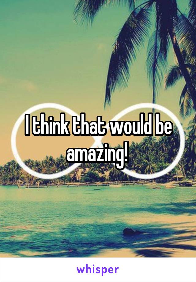 I think that would be amazing! 