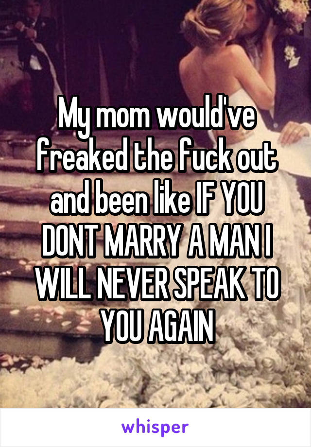 My mom would've freaked the fuck out and been like IF YOU DONT MARRY A MAN I WILL NEVER SPEAK TO YOU AGAIN