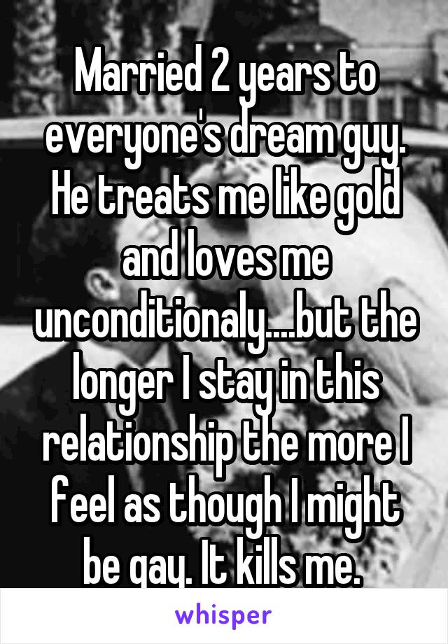 Married 2 years to everyone's dream guy. He treats me like gold and loves me unconditionaly....but the longer I stay in this relationship the more I feel as though I might be gay. It kills me. 