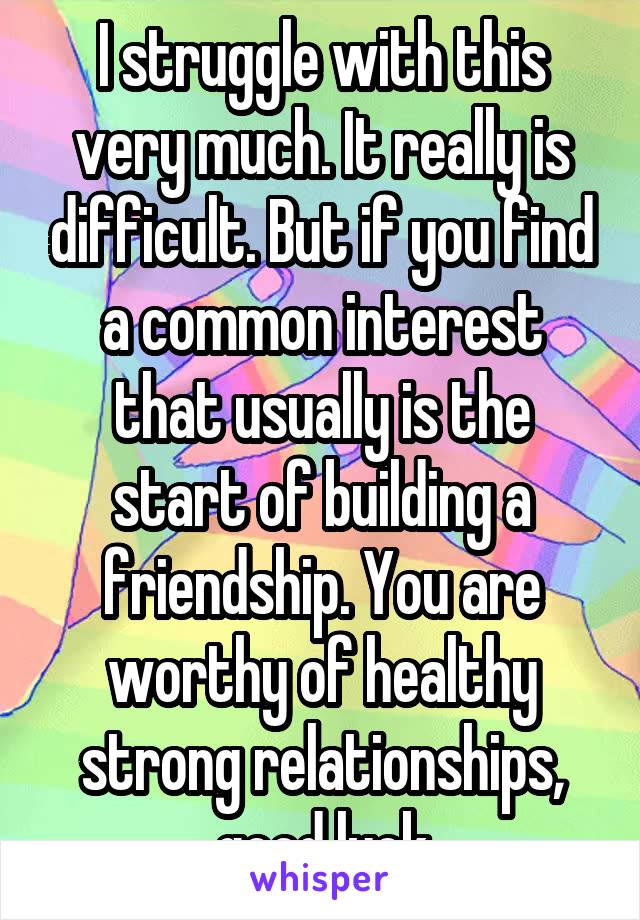 I struggle with this very much. It really is difficult. But if you find a common interest that usually is the start of building a friendship. You are worthy of healthy strong relationships, good luck