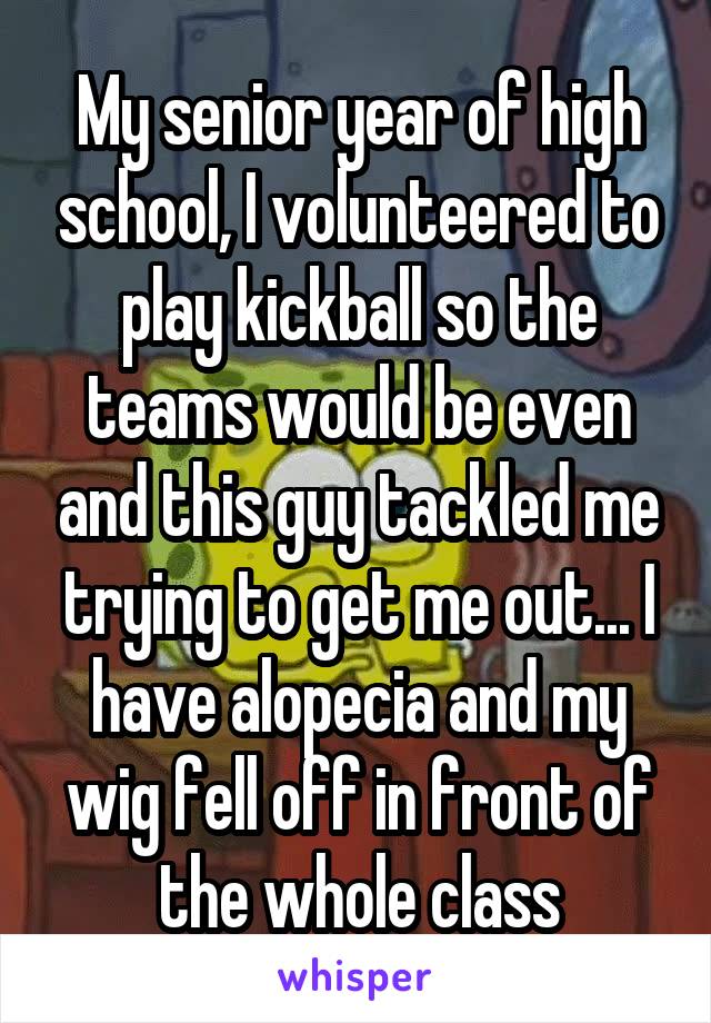 My senior year of high school, I volunteered to play kickball so the teams would be even and this guy tackled me trying to get me out... I have alopecia and my wig fell off in front of the whole class