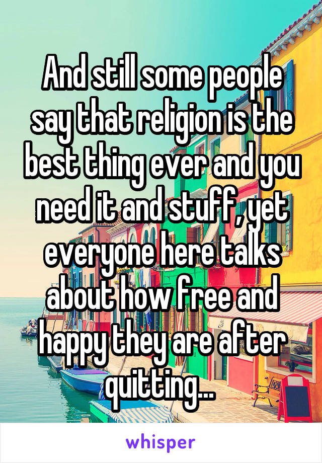 And still some people say that religion is the best thing ever and you need it and stuff, yet everyone here talks about how free and happy they are after quitting... 
